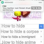 FBI you better not finish | How to hide How to hide a corpse How to hide anime How to hide a immigrant FRICKING | image tagged in fbi you better not finish | made w/ Imgflip meme maker