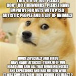 Sad Doge | THIS 4TH OF JULY PLEASE DON'T DO FIREWORKS . PLEASE HAVE EMPATHY FOR VETS WITH PTSD , AUTISTIC PEOPLE AND A LOT OF ANIMALS; DOGS ESPECIALLY AND BIRDS HAVE HEART ATTACKS . THINK OF IF YOU HEARD AND SAW ALL THAT BOMBING NOISES AND EXPLOSIONS AND HAD NO IDEA WERE IT WAS COMING FROM . HOW WOULD YOU REACT ? | image tagged in sad doge | made w/ Imgflip meme maker