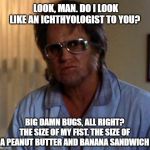 Bubba Ho-Tep: Ichthyologist | LOOK, MAN. DO I LOOK LIKE AN ICHTHYOLOGIST TO YOU? BIG DAMN BUGS, ALL RIGHT? THE SIZE OF MY FIST. THE SIZE OF A PEANUT BUTTER AND BANANA SANDWICH | image tagged in elvis - bubba ho-tep,ichthyologist,big bug,bugs | made w/ Imgflip meme maker