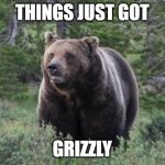 Grizzly | THINGS JUST GOT; GRIZZLY | image tagged in grizzly | made w/ Imgflip meme maker