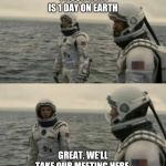 interstellar | 1 HOUR HERE IS 1 DAY ON EARTH; GREAT. WE'LL TAKE OUR MEETING HERE. | image tagged in interstellar | made w/ Imgflip meme maker