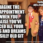 Corbyn Too old & frail to be PM | IMAGINE THE   DISAPPOINTMENT  WHEN YOU REALISE YOU'VE PLACED ALL YOUR HOPES AND DREAMS IN A SILLY OLD GIT; Corbyn too old & frail to be PM; #JC4PMNOW #JC4PM2019 #GTTO #JC4PM #CULTOFCORBYN #LABOURISDEAD #WEAINTCORBYN #WEARECORBYN #CORBYN #ABBOTT #MCDONNELL #STROKE #JC2FRAIL2BPM | image tagged in cultofcorbyn,labourisdead,jc4pmnow gtto jc4pm2019,funny,communist socialist,anti-semite and a racist | made w/ Imgflip meme maker