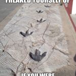 Dino Danger | YOU KNOW YOU FREAKED YOURSELF UP; IF YOU WERE WALKING DOWN THIS PATH | image tagged in dinosaur footprints | made w/ Imgflip meme maker