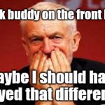 Corbyn - unintended consequences | My fcuk buddy on the front bench | image tagged in cultofcorbyn,labourisdead,jc4pmnow gtto jc4pm2019,funny,communist socialist,anti-semite and a racist | made w/ Imgflip meme maker
