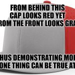 More Than One | FROM BEHIND THIS CAP LOOKS RED YET FROM THE FRONT LOOKS GRAY; THUS DEMONSTRATING MORE THAN ONE THING CAN BE TRUE AT ONCE | image tagged in hat,baseball cap,red,grey,true,simultaneous | made w/ Imgflip meme maker