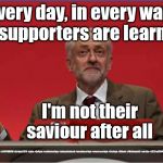 Corbyn - fail | Every day, in every way, my supporters are learning; I'm not their saviour after all; #JC4PMNOW #jc4pm2019 #gtto #jc4pm #cultofcorbyn #labourisdead #weaintcorbyn #wearecorbyn #Corbyn #Abbott #McDonnell #stroke #JC2frail2bPM | image tagged in cultofcorbyn,labourisdead,jc4pmnow gtto jc4pm2019,funny meme,communist socialist,anti-semite and a racist | made w/ Imgflip meme maker