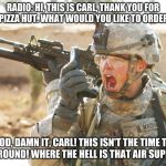 Carl pretends to work at a Pizza Hut. PFC. is irritated. | RADIO: HI, THIS IS CARL, THANK YOU FOR CALLING PIZZA HUT. WHAT WOULD YOU LIKE TO ORDER, OVER?"; GOD, DAMN IT, CARL! THIS ISN'T THE TIME TO JOKE AROUND! WHERE THE HELL IS THAT AIR SUPPORT?! | image tagged in us army soldier yelling radio iraq war | made w/ Imgflip meme maker
