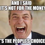 Nigel Farage return | AND I SAID   "IT'S NOT FOR THE MONEY, IT'S THE PEOPLE'S CHOICE!" | image tagged in nigel farage,memes,britain,politics | made w/ Imgflip meme maker