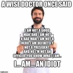 A doctor at their best. | A WISE DOCTOR ONCE SAID; I AM NOT A GOOD MAN, AND I AM NOT A BAD MAN, I AM NOT A HERO, I AM DEFINITELY NOT A PRESIDENT, AND NO I'M NOT AN OFFICER. YOU KNOW WHAT I AM... I... AM... AN IDIOT | image tagged in doctor holding book | made w/ Imgflip meme maker
