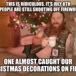 christmas metalhead | THIS IS RIDICULOUS. IT’S JULY 8TH AND PEOPLE ARE STILL SHOOTING OFF FIREWORKS! ONE ALMOST CAUGHT OUR CHRISTMAS DECORATIONS ON FIRE!!! | image tagged in christmas metalhead | made w/ Imgflip meme maker