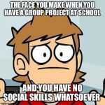 Eddsworld | THE FACE YOU MAKE WHEN YOU HAVE A GROUP PROJECT AT SCHOOL; AND YOU HAVE NO SOCIAL SKILLS WHATSOEVER | image tagged in eddsworld | made w/ Imgflip meme maker