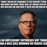 Jack Handey | TODAY I HELPED MY GRANDMA TO THE GROCERY STORE AND WHILE WE WERE THERE, HER LEFT BOOBIE SLIPPED OUT OF HER BRA AND SHE RAN OVER IT WITH HER MOTORIZED BASKET. IT WAS AN UNPLEASANT EXPERIENCE BUT THANKFULLY, THEY HAD A NICE SALE RUNNING ON FROZEN LASAGNA. | image tagged in jack handey | made w/ Imgflip meme maker