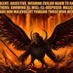 Satan | MALEVOLENT: ADJECTIVE. WISHING EVIL OR HARM TO ANOTHER OR OTHERS; SHOWING ILL WILL; ILL-DISPOSED; MALICIOUS: HIS FAILURES MADE HIM MALEVOLENT TOWARD THOSE WHO WERE SUCCESSFUL. | image tagged in satan,malevolent,animosity,nihilist,malignant narcissist,madman | made w/ Imgflip meme maker