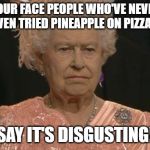 Queen Elizabeth London Olympics Not Amused | YOUR FACE PEOPLE WHO'VE NEVER EVEN TRIED PINEAPPLE ON PIZZA... SAY IT'S DISGUSTING! | image tagged in queen elizabeth london olympics not amused | made w/ Imgflip meme maker