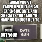 Date gun she won't say no | WHEN YOU'VE TAKEN HER OUT ON AN EXPENSIVE DATE AND SHE SAYS "NO" AND YOU HAVE NO CHOICE BUT TO; PULL OUT YOUR | image tagged in date gun she won't say no | made w/ Imgflip meme maker