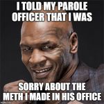 That Still Doesn't Explain Where the Lab Equipment Came From... | I TOLD MY PAROLE OFFICER THAT I WAS; SORRY ABOUT THE METH I MADE IN HIS OFFICE | image tagged in mike tyson | made w/ Imgflip meme maker