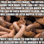 Rusted chains | THESE ARE RUSTED CHAINS. THE OXYGEN AROUND THEM MADE THEM LOOK LIKE THIS. IF A GAS THAT IS FOUND IN THE AIR WHICH WE BREATHE CAN DO SUCH HORRORS TO IRON, IMAGINE WHAT WILL SOONER OR LATER HAPPEN TO OUR LUNGS. UPVOTE THIS IMAGE TO CONTRIBUTE TO THE WORLDS REALIZATION OF THE DANGERS OF OXYGEN. | image tagged in rusted chains | made w/ Imgflip meme maker