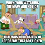 vomit family guy | WHEN YOUR WATCHING THE NEWS AND NOTICE; THAT WAS YOUR GALLON OF ICE CREAM THAT GOT LICKED | image tagged in vomit family guy,ice cream,germs,lick,nauseous,funny | made w/ Imgflip meme maker