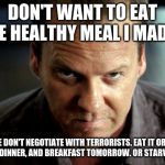 Angry Jack Bauer | DON'T WANT TO EAT THE HEALTHY MEAL I MADE? WE DON'T NEGOTIATE WITH TERRORISTS. EAT IT OR IT IS LUNCH, DINNER, AND BREAKFAST TOMORROW. OR STARVE. TRY ME. | image tagged in angry jack bauer | made w/ Imgflip meme maker