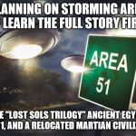 area 51 | PLANNING ON STORMING AREA 51? LEARN THE FULL STORY FIRST! THE "LOST SOLS TRILOGY" ANCIENT EGYPT, AREA 51, AND A RELOCATED MARTIAN CIVILIZATION | image tagged in area 51 | made w/ Imgflip meme maker