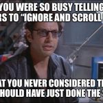 Dr. Ian Malcom (Jeff Goldblum) | YOU WERE SO BUSY TELLING OTHERS TO “IGNORE AND SCROLL PAST”; THAT YOU NEVER CONSIDERED THAT YOU SHOULD HAVE JUST DONE THE SAME. | image tagged in dr ian malcom jeff goldblum,keep scrolling | made w/ Imgflip meme maker