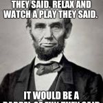 Barrel of fun? I mean gun! The one time you go see a play and end up dying. Meme inspired by raydog | GO TO FORD'S THEATRE THEY SAID. RELAX AND WATCH A PLAY THEY SAID. IT WOULD BE A BARREL OF FUN THEY SAID | image tagged in abraham lincoln | made w/ Imgflip meme maker