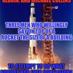 Today is the 50th anniversary of the launch of Apollo 11 | TO NEIL ARMSTRONG, BUZZ ALDRIN, AND MICHAEL COLLINS; THREE MEN WHO WILLINGLY SAY ON TOP OF A ROCKET THE SIZE OF A BUILDING; TO ATTEMPT TO DO WHAT NOBODY HAD EVER DONE BEFORE | image tagged in apollo 11,this day in history,50th anniversary,launch,but thats none of my business,tribute | made w/ Imgflip meme maker