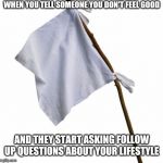 WHITE FLAG | WHEN YOU TELL SOMEONE YOU DON'T FEEL GOOD; AND THEY START ASKING FOLLOW UP QUESTIONS ABOUT YOUR LIFESTYLE | image tagged in white flag | made w/ Imgflip meme maker