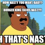 Cleveland Brown Oh That's Nasty! | HOW NASTY YOU WANT, BABY?
...
BURGER KING TACOS NASTY!! | image tagged in cleveland brown oh that's nasty | made w/ Imgflip meme maker