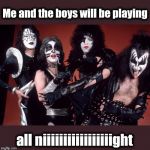 KISS's personal take on the "Me And The Boys" template | Me and the boys will be playing; all niiiiiiiiiiiiiiiiight | image tagged in me and the boys,kiss | made w/ Imgflip meme maker