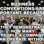 Business Conventions | BUSINESS CONVENTIONS ARE IMPORTANT BECAUSE... THEY DEMONSTRATE HOW MANY PEOPLE A COMPANY CAN OPERATE WITHOUT. | image tagged in conventions | made w/ Imgflip meme maker