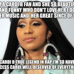 Cardi b | I'M A CARDI B FAN AND SHE SO BEAUTIFUL AND FUNNY WHO DON'T LOVE HER I DO LOVE HER MUSIC AND  HER GREAT SINCE OF HUMOR; CARDI B TRUE LEGEND IN RAP I'M SO HAVE FOR SUCCESS CARDI WELL DESERVED OF EVERYTHING HAVE | image tagged in cardi b | made w/ Imgflip meme maker