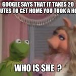 Miss Piggy got 1 mo time | GOOGLE SAYS THAT IT TAKES 20 MINUTES TO GET HOME YOU TOOK A HOUR; WHO IS SHE  ? | image tagged in miss piggy got 1 mo time | made w/ Imgflip meme maker