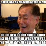 Too bad | GEORGE TAKEI WAS AN AMAZING ACTOR IN STAR TREK; BUT HE NEVER TOOK ANOTHER ROLE BECAUSE HE REALIZED HE WAS BETTER AT BEING "OVER THE TOP GAY" THAN HE EVER WAS AT ACTING | image tagged in winking george takei,george takei,sulu,gaydar sulu star trek,homosexual,actor | made w/ Imgflip meme maker