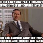 Drinking Don Draper | YOU USE A BUY NOW, PAY LATER SERVICE  BECAUSE IT 'DOESN'T CHARGE INTEREST'; BUT MAKE PAYMENTS WITH YOUR 17.99% CREDIT CARD, AND THEN DON'T THAT PAY OFF? | image tagged in drinking don draper | made w/ Imgflip meme maker