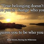 True belonging - Brené Brown | “True belonging doesn't require you to change who you are;; it requires you to be who you are.”; Brené Brown, Braving the Wilderness | image tagged in belonging,braving the wilderness | made w/ Imgflip meme maker