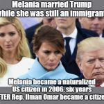 Send her back! Even her parents came here as "chain-immigration" | Melania married Trump while she was still an immigrant. Melania became a naturalized US citizen in 2006, six years AFTER Rep. Ilman Omar became a citizen. | image tagged in melania,trump is a bully,racist argument,trump ignores laws,trump wants others to follow laws,trump marries immigrants but does | made w/ Imgflip meme maker