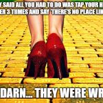 Dorothy Wizard of Oz Red Heels | THEY SAID ALL YOU HAD TO DO WAS TAP YOUR HEELS TOGETHER 3 TIIMES AND SAY 'THERE'S NO PLACE LIKE HOME'; BUT DARN... THEY WERE WRONG | image tagged in dorothy wizard of oz red heels | made w/ Imgflip meme maker