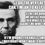 Abraham Lincoln | “I DO THE VERY BEST I CAN, I MEAN TO KEEP GOING. IF THE END BRINGS ME OUT ALL RIGHT, THEN WHAT IS SAID AGAINST ME WON'T MATTER. IF I'M WRONG, TEN ANGELS SWEARING I WAS RIGHT WON'T MAKE A DIFFERENCE.” | image tagged in abraham lincoln | made w/ Imgflip meme maker