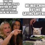 two woman yelling at a cat | THAT ONE COMMENT THAT PISSED EVERYONE OFF AND STARTED A FLAME WAR IN THE REPLIES; ME WATCHING BUT NOT SAYING ANYTHING | image tagged in two woman yelling at a cat | made w/ Imgflip meme maker