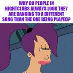 Futurama Leela | WHY DO PEOPLE IN NIGHTCLUBS ALWAYS LOOK THEY ARE DANCING TO A DIFFERENT SONG THAN THE ONE BEING PLAYED? | image tagged in memes,futurama leela,i'm never going out again | made w/ Imgflip meme maker