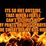 Flames | ITS SO HOT OUTSIDE, THAT WHEN I FART, I CAN'T TELL IF I SHIT MY PANTS OR JUST SPRAYED THE SWEAT OFF MY ASS HOLE | image tagged in flames,funny,memes,hot,fart | made w/ Imgflip meme maker