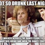 will ferrell | I GOT SO DRUNK LAST NIGHT; I WALKED ACROSS THE DANCE FLOOR TO GET ANOTHER DRINK AND WON THE DANCE CONTEST | image tagged in will ferrell,drunk,dance,contest,funny,won | made w/ Imgflip meme maker