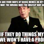 Famous movie quotes! A Drsarcasm event: July 19-26 | THERE ARE FOUR WAYS OF DOING MEMES ON MY SHIP: THE RIGHT WAY, THE WRONG WAY, THE IMGFLIP WAY AND MY WAY; IF THEY DO THINGS MY WAY, WE WON'T HAVE A PROBLEM. | image tagged in captain queeg,the caine mutiny,famous movies | made w/ Imgflip meme maker