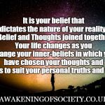 Belief controls our reality | It is your belief that dictates the nature of your reality  -  Belief and Thoughts joined together. 
Your life changes as you change your inner-beliefs in which you have chosen your thoughts and actions to suit your personal truths and values. AWAKENINGOFSOCIETY.CO.UK | image tagged in belief controls our reality | made w/ Imgflip meme maker