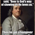 Benjamin Franklin  | Benjamin Franklin said, "Beer is God's way of showing us He loves us."; Then he got a hangover and changed it to coffee. | image tagged in benjamin franklin,memes,coffee | made w/ Imgflip meme maker