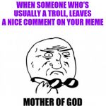 Mother Of God | WHEN SOMEONE WHO'S USUALLY A TROLL, LEAVES A NICE COMMENT ON YOUR MEME | image tagged in memes,mother of god | made w/ Imgflip meme maker