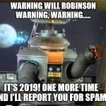 Spam Robot! | WARNING WILL ROBINSON
WARNING, WARNING..... IT'S 2019! ONE MORE TIME AND I'LL REPORT YOU FOR SPAM! | image tagged in lost in space - robot-warning,spammers,spam,warning,lost in space | made w/ Imgflip meme maker