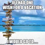 Travelling | IF I HAD ONE WISH FOR A VACATION, I WOULD GO TO..... | image tagged in travelling | made w/ Imgflip meme maker