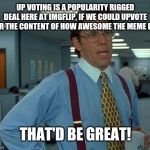 yeah | UP VOTING IS A POPULARITY RIGGED DEAL HERE AT IMGFLIP, IF WE COULD UPVOTE FOR THE CONTENT OF HOW AWESOME THE MEME IS... THAT'D BE GREAT! | image tagged in how to answer without using templates or popular memes bar | made w/ Imgflip meme maker